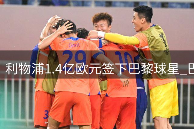 利物浦1.4亿欧元签下巴黎球星 巴尔科拉周六赴英